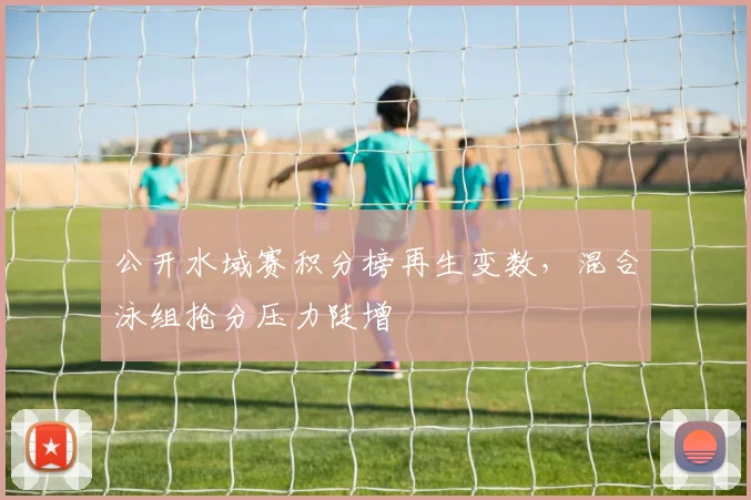 公开水域赛积分榜再生变数，混合泳组抢分压力陡增