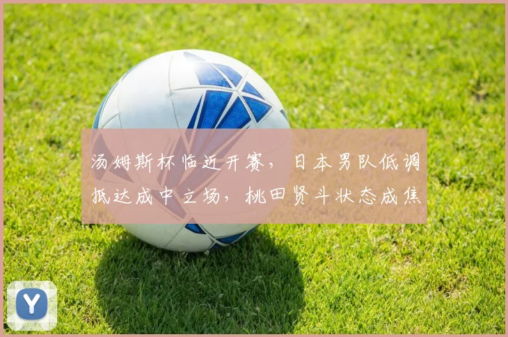 汤姆斯杯临近开赛，日本男队低调抵达成中立场，桃田贤斗状态成焦点