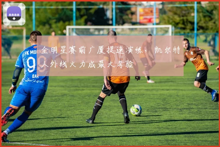 全明星赛前广厦提速演练，凯尔特人外线火力成最大考验