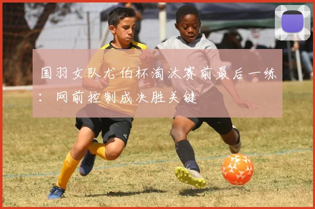 国羽女队尤伯杯淘汰赛前最后一练：网前控制成决胜关键