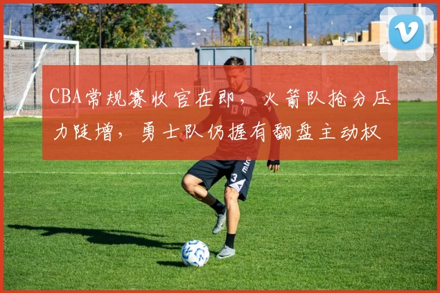 CBA常规赛收官在即，火箭队抢分压力陡增，勇士队仍握有翻盘主动权