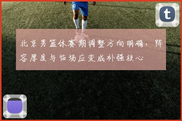 北京男篮休赛期调整方向明确，阵容厚度与临场应变成补强核心