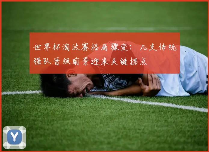 世界杯淘汰赛格局骤变：几支传统强队晋级前景迎来关键拐点