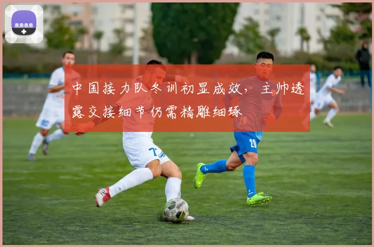 中国接力队冬训初显成效，主帅透露交接细节仍需精雕细琢