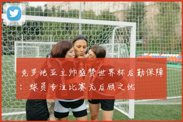 克罗地亚主帅盛赞世界杯后勤保障：球员专注比赛无后顾之忧