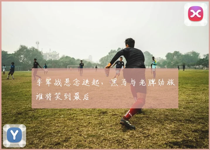 季军战悬念迭起，黑马与老牌劲旅谁将笑到最后