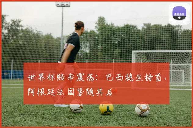 世界杯赔率震荡：巴西稳坐榜首，阿根廷法国紧随其后