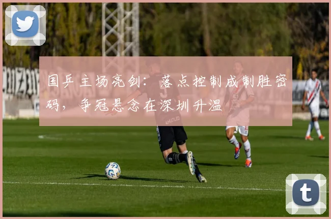 国乒主场亮剑：落点控制成制胜密码，争冠悬念在深圳升温