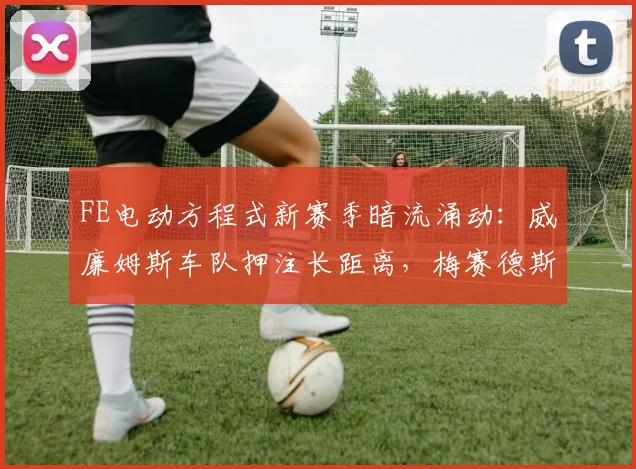 FE电动方程式新赛季暗流涌动：威廉姆斯车队押注长距离，梅赛德斯短程爆发力成变数