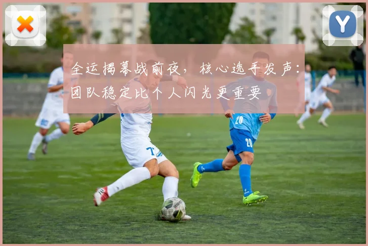 全运揭幕战前夜，核心选手发声：团队稳定比个人闪光更重要