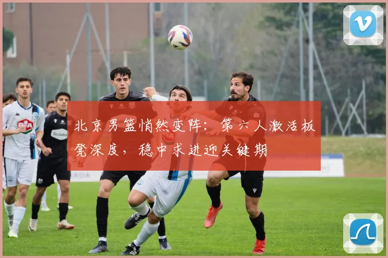 北京男篮悄然变阵：第六人激活板凳深度，稳中求进迎关键期