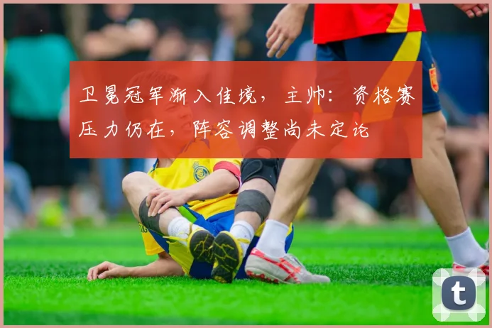 卫冕冠军渐入佳境，主帅：资格赛压力仍在，阵容调整尚未定论