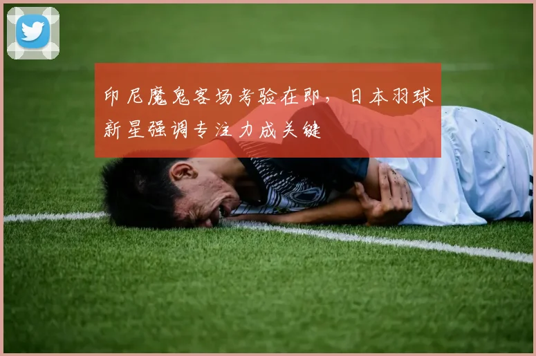 印尼魔鬼客场考验在即，日本羽球新星强调专注力成关键