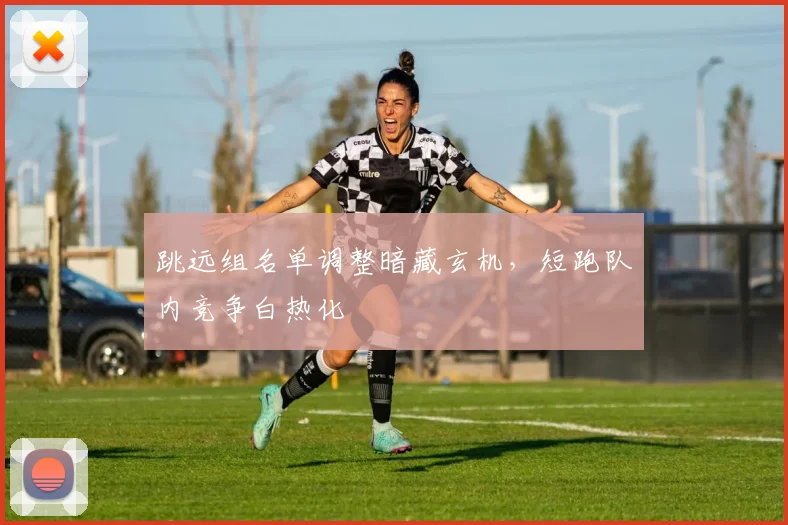 跳远组名单调整暗藏玄机，短跑队内竞争白热化