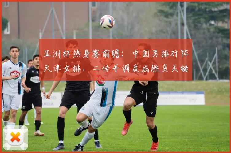 亚洲杯热身赛前瞻：中国男排对阵天津女排，二传手调度成胜负关键