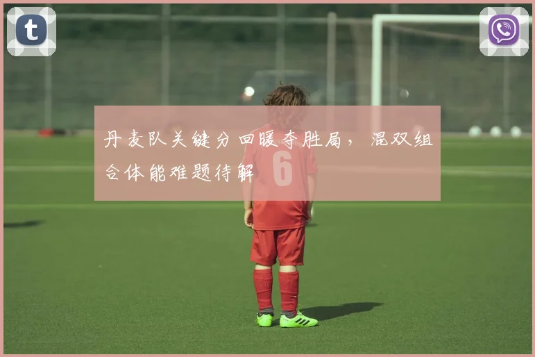 丹麦队关键分回暖夺胜局，混双组合体能难题待解