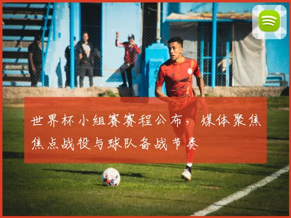 世界杯小组赛赛程公布，媒体聚焦焦点战役与球队备战节奏