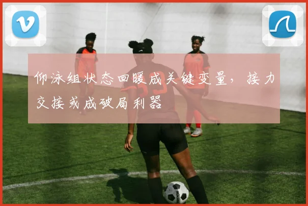 仰泳组状态回暖成关键变量，接力交接或成破局利器