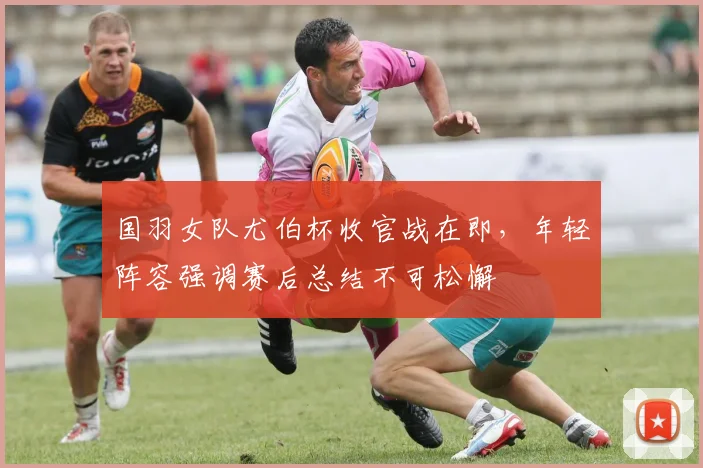 国羽女队尤伯杯收官战在即，年轻阵容强调赛后总结不可松懈