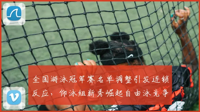 全国游泳冠军赛名单调整引发连锁反应，仰泳组新秀崛起自由泳竞争白热化