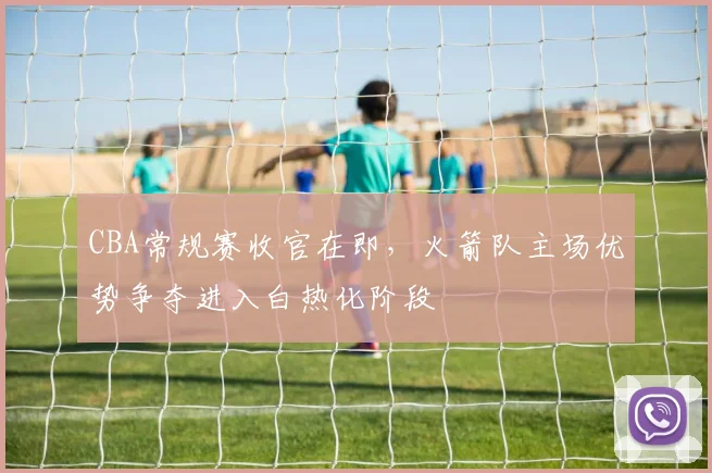 CBA常规赛收官在即，火箭队主场优势争夺进入白热化阶段