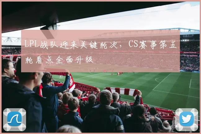 LPL战队迎来关键轮次，CS赛事第五轮看点全面升级