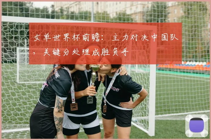 女单世界杯前瞻：主力对决中国队，关键分处理成胜负手