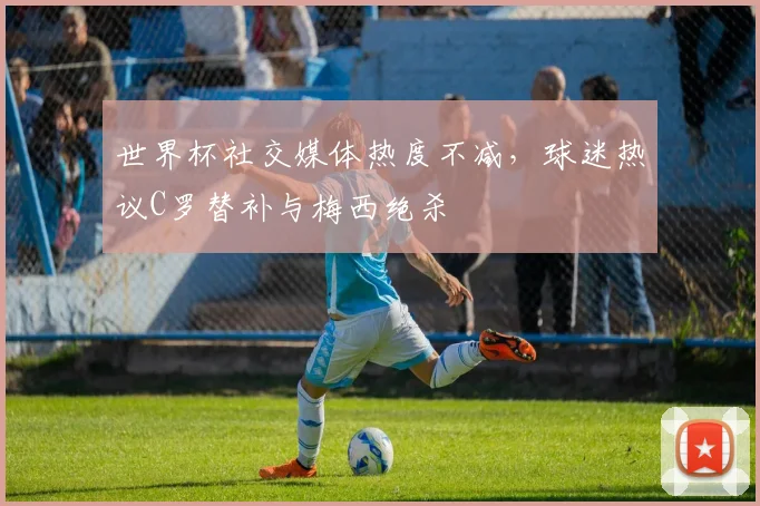 世界杯社交媒体热度不减，球迷热议C罗替补与梅西绝杀