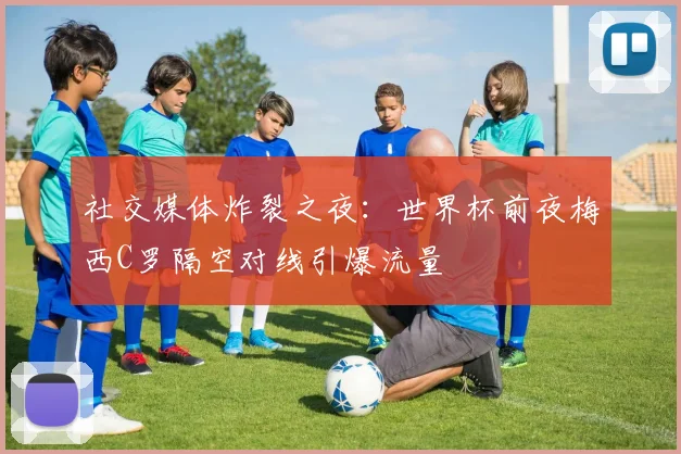 社交媒体炸裂之夜：世界杯前夜梅西C罗隔空对线引爆流量