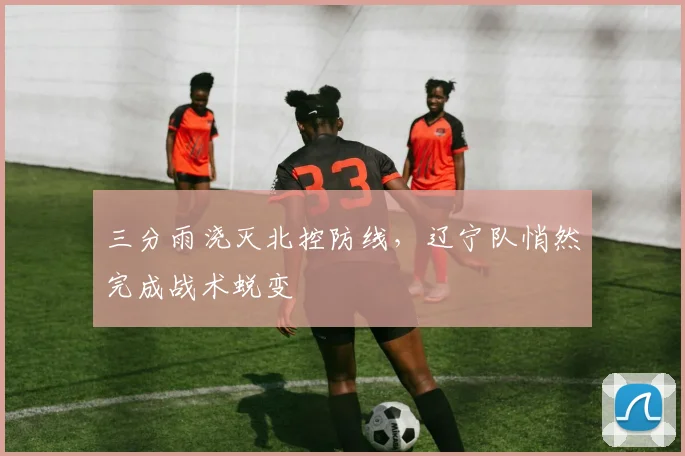 三分雨浇灭北控防线，辽宁队悄然完成战术蜕变