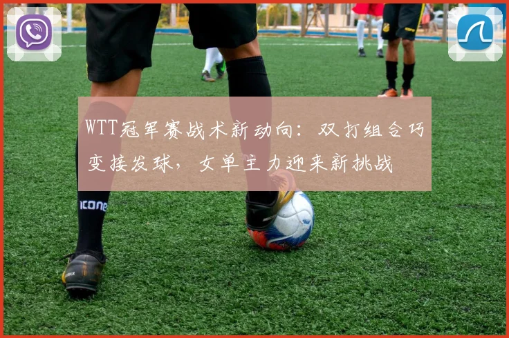 WTT冠军赛战术新动向：双打组合巧变接发球，女单主力迎来新挑战