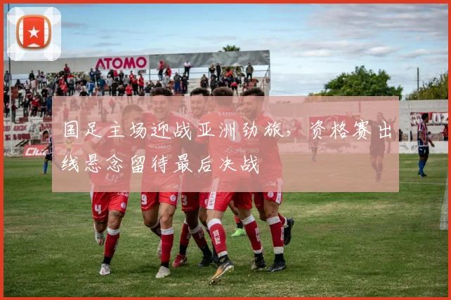 国足主场迎战亚洲劲旅，资格赛出线悬念留待最后决战