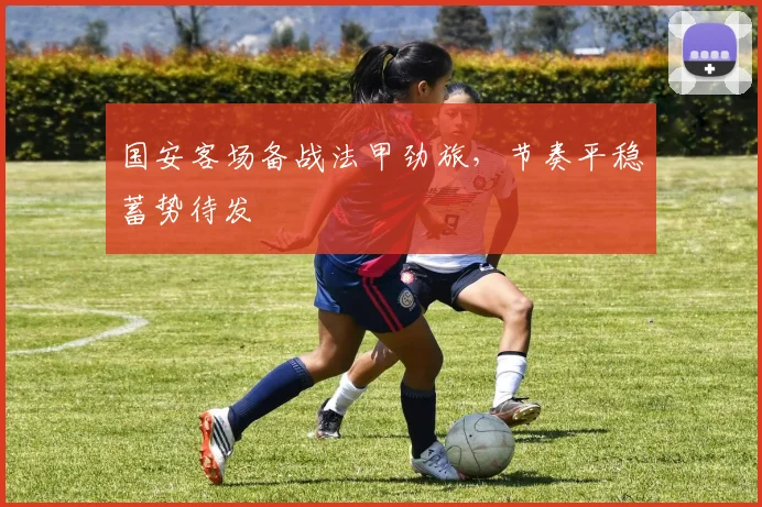 国安客场备战法甲劲旅，节奏平稳蓄势待发