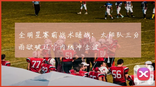 全明星赛前战术暗战：太阳队三分雨欲破辽宁内线冲击波