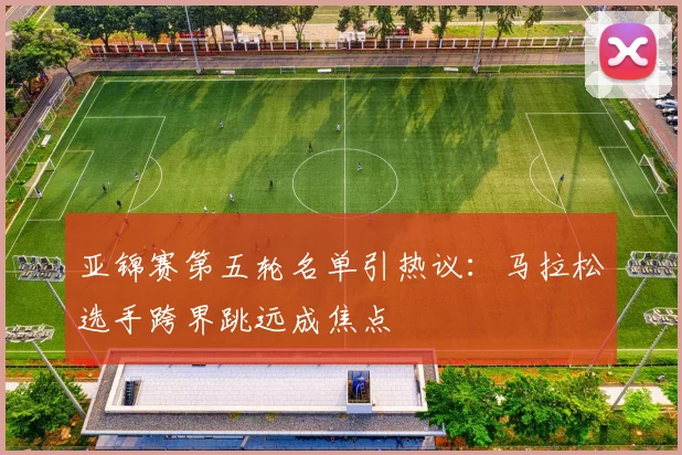 亚锦赛第五轮名单引热议：马拉松选手跨界跳远成焦点