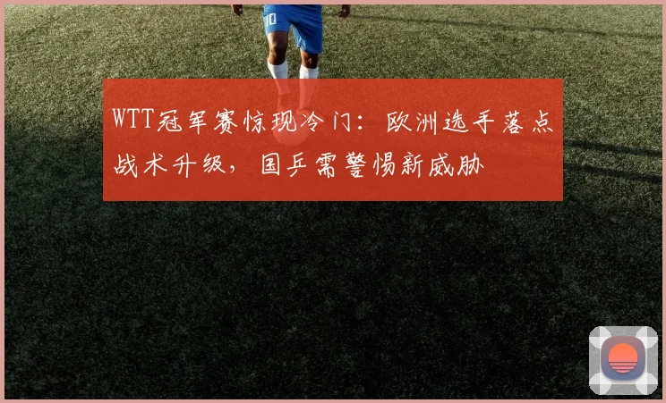 WTT冠军赛惊现冷门：欧洲选手落点战术升级，国乒需警惕新威胁