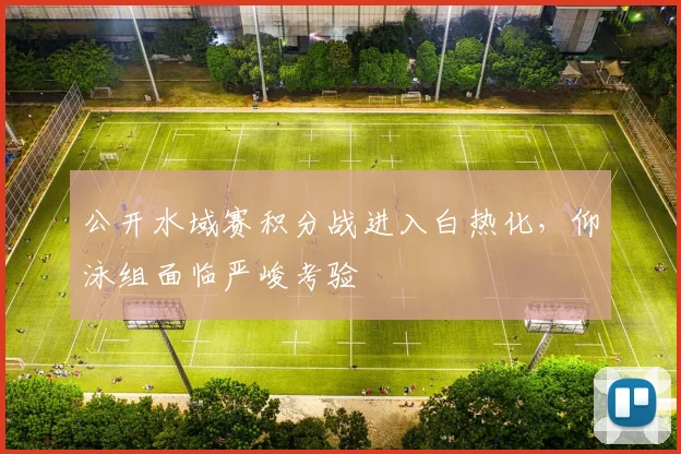 公开水域赛积分战进入白热化，仰泳组面临严峻考验