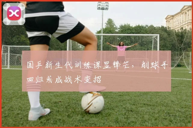 国乒新生代训练课显锋芒，削球手回归或成战术变招