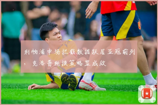 利物浦中场拦截数据跃居亚冠前列，克洛普轮换策略显成效