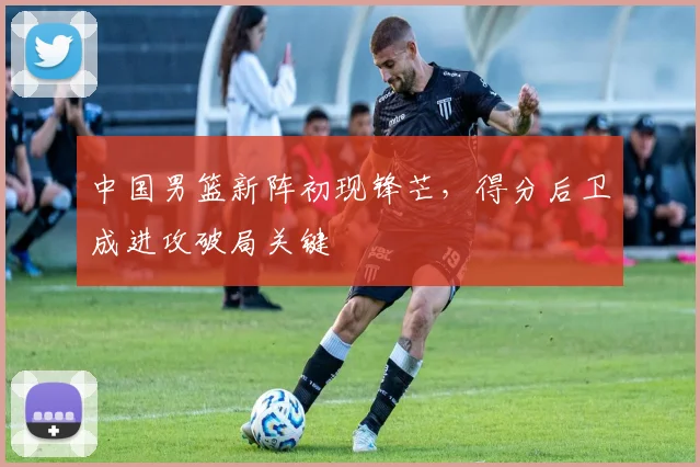 中国男篮新阵初现锋芒，得分后卫成进攻破局关键
