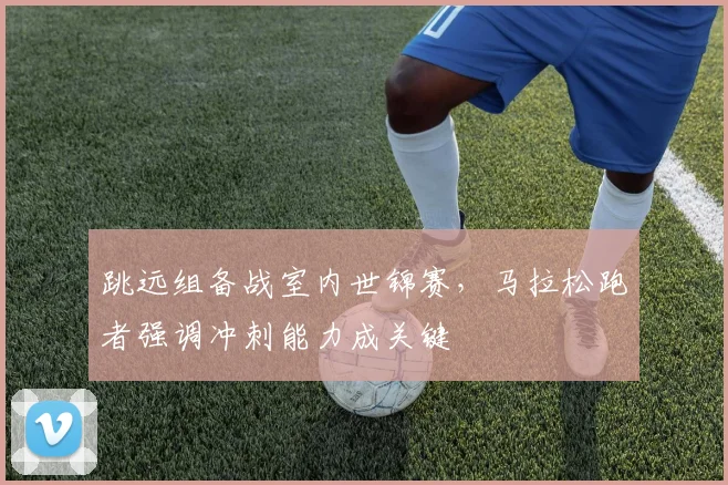 跳远组备战室内世锦赛，马拉松跑者强调冲刺能力成关键