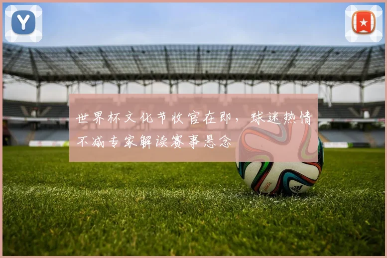 世界杯文化节收官在即，球迷热情不减专家解读赛事悬念
