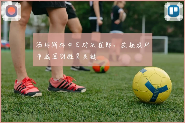 汤姆斯杯中日对决在即，发接发环节成国羽胜负关键