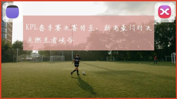 KPL春季赛决赛将至，新老豪门对决点燃王者峡谷