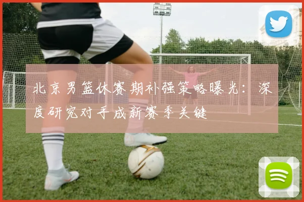 北京男篮休赛期补强策略曝光：深度研究对手成新赛季关键