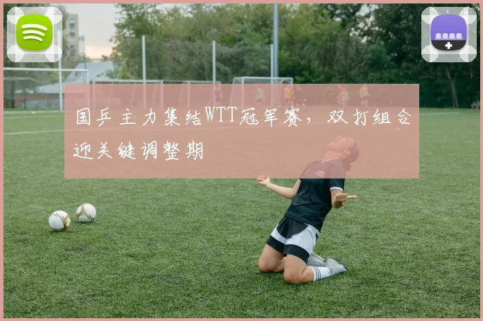 国乒主力集结WTT冠军赛，双打组合迎关键调整期