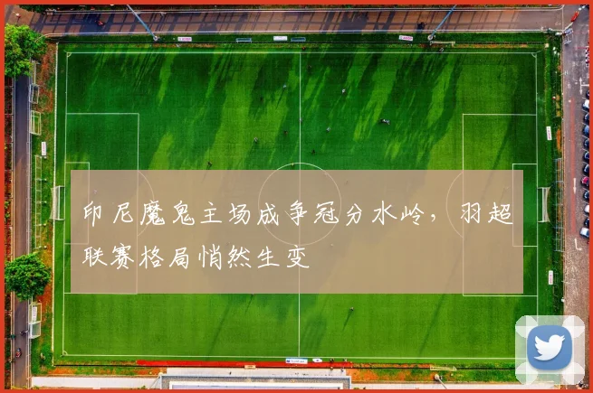 印尼魔鬼主场成争冠分水岭，羽超联赛格局悄然生变