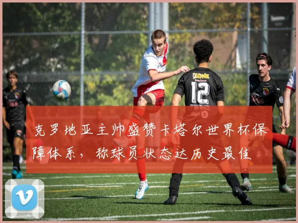 克罗地亚主帅盛赞卡塔尔世界杯保障体系，称球员状态达历史最佳
